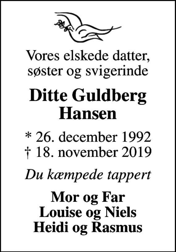 <p>Vores elskede datter, søster og svigerinde<br />Ditte Guldberg Hansen<br />* 26. december 1992<br />✝ 18. november 2019<br />Du kæmpede tappert<br />Mor og Far Louise og Niels Heidi og Rasmus</p>