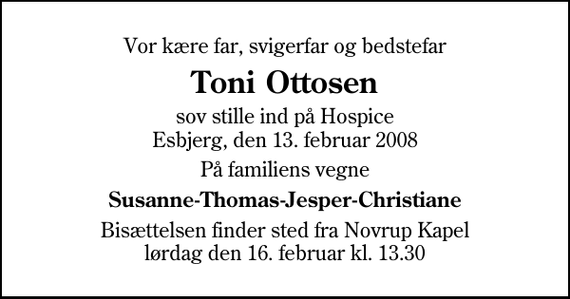 <p>Vor kære far, svigerfar og bedstefar<br />Toni Ottosen<br />sov stille ind på Hospice Esbjerg, den 13. februar 2008<br />På familiens vegne<br />Susanne-Thomas-Jesper-Christiane<br />Bisættelsen finder sted fra Novrup Kapel lørdag den 16. februar kl. 13.30</p>