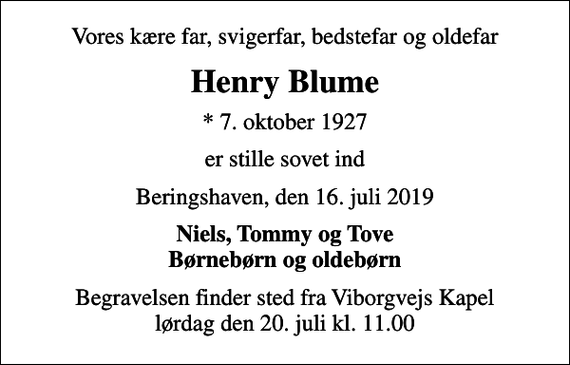 <p>Vores kære far, svigerfar, bedstefar og oldefar<br />Henry Blume<br />* 7. oktober 1927<br />er stille sovet ind<br />Beringshaven, den 16. juli 2019<br />Niels, Tommy og Tove Børnebørn og oldebørn<br />Begravelsen finder sted fra Viborgvejs Kapel lørdag den 20. juli kl. 11.00</p>