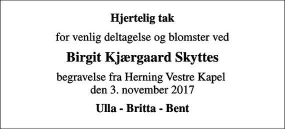 <p>Hjertelig tak<br />for venlig deltagelse og blomster ved<br />Birgit Kjærgaard Skyttes<br />begravelse fra Herning Vestre Kapel den 3. november 2017<br />Ulla - Britta - Bent</p>
