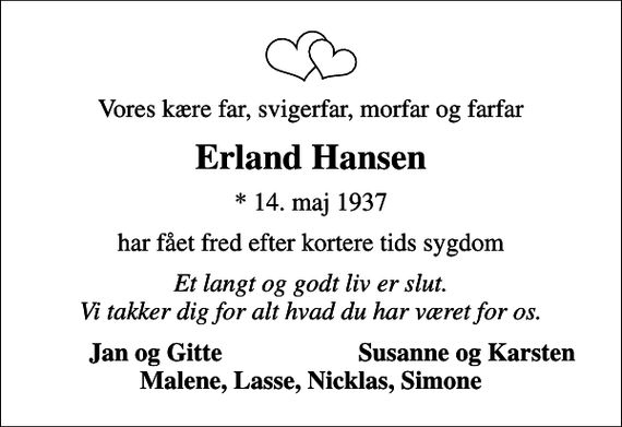 <p>Vores kære far, svigerfar, morfar og farfar<br />Erland Hansen<br />* 14. maj 1937<br />har fået fred efter kortere tids sygdom<br />Et langt og godt liv er slut. Vi takker dig for alt hvad du har været for os.<br />Jan og Gitte<br />Susanne og Karsten</p>