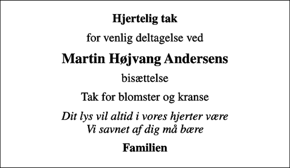 <p>Hjertelig tak<br />for venlig deltagelse ved<br />Martin Højvang Andersens<br />bisættelse<br />Tak for blomster og kranse<br />Dit lys vil altid i vores hjerter være Vi savnet af dig må bære<br />Familien</p>