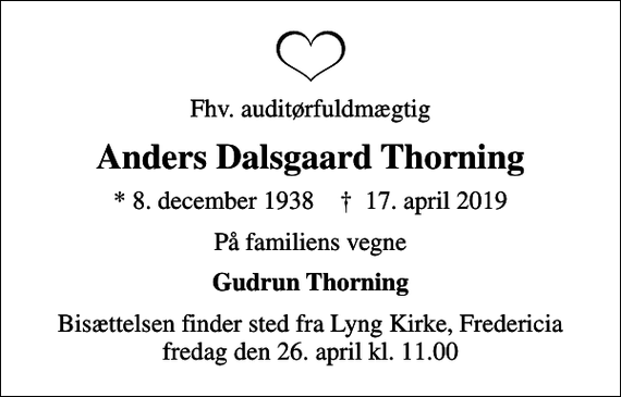 <p>Fhv. auditørfuldmægtig<br />Anders Dalsgaard Thorning<br />* 8. december 1938 ✝ 17. april 2019<br />På familiens vegne<br />Gudrun Thorning<br />Bisættelsen finder sted fra Lyng Kirke, Fredericia fredag den 26. april kl. 11.00</p>