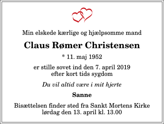 <p>Min elskede kærlige og hjælpsomme mand<br />Claus Rømer Christensen<br />* 11. maj 1952<br />er stille sovet ind den 7. april 2019 efter kort tids sygdom<br />Du vil altid være i mit hjerte<br />Sanne<br />Bisættelsen finder sted fra Sankt Mortens Kirke lørdag den 13. april kl. 13.00</p>