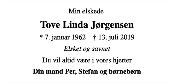 <p>Min elskede<br />Tove Linda Jørgensen<br />* 7. januar 1962 ✝ 13. juli 2019<br />Elsket og savnet<br />Du vil altid være i vores hjerter<br />Din mand Per, Stefan og børnebørn</p>