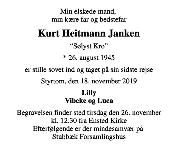 <p>Min elskede mand, min kære far og bedstefar<br />Kurt Heitmann Janken<br />Sølyst Kro<br />* 26. august 1945<br />er stille sovet ind og taget på sin sidste rejse<br />Styrtom, den 18. november 2019<br />Lilly Vibeke og Luca<br />Begravelsen finder sted tirsdag den 26. november kl. 12.30 fra Ensted Kirke Efterfølgende er der mindesamvær på Stubbæk Forsamlingshus</p>