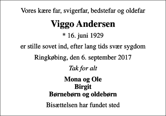 <p>Vores kære far, svigerfar, bedstefar og oldefar<br />Viggo Andersen<br />* 16. juni 1929<br />er stille sovet ind, efter lang tids svær sygdom<br />Ringkøbing, den 6. september 2017<br />Tak for alt<br />Mona og Ole Birgit Børnebørn og oldebørn<br />Bisættelsen har fundet sted</p>