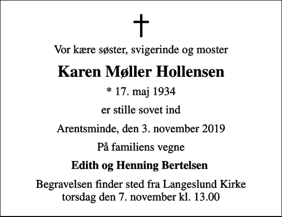 <p>Vor kære søster, svigerinde og moster<br />Karen Møller Hollensen<br />* 17. maj 1934<br />er stille sovet ind<br />Arentsminde, den 3. november 2019<br />På familiens vegne<br />Edith og Henning Bertelsen<br />Begravelsen finder sted fra Langeslund Kirke torsdag den 7. november kl. 13.00</p>
