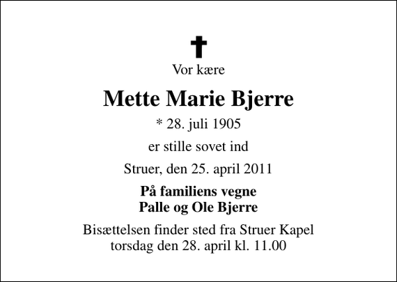 <p>Vor kære<br />Mette Marie Bjerre<br />* 28. juli 1905<br />er stille sovet ind<br />Struer, den 25. april 2011<br />På familiens vegne Palle og Ole Bjerre<br />Bisættelsen finder sted fra Struer Kapel torsdag den 28. april kl. 11.00</p>