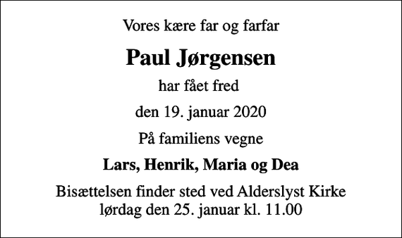 <p>Vores kære far og farfar<br />Paul Jørgensen<br />har fået fred<br />den 19. januar 2020<br />På familiens vegne<br />Lars, Henrik, Maria og Dea<br />Bisættelsen finder sted ved Alderslyst Kirke lørdag den 25. januar kl. 11.00</p>