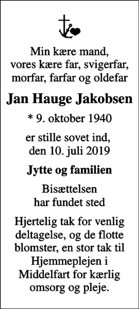 <p>Min kære mand, vores kære far, svigerfar, morfar, farfar og oldefar<br />Jan Hauge Jakobsen<br />* 9. oktober 1940<br />er stille sovet ind, den 10. juli 2019<br />Jytte og familien<br />Bisættelsen har fundet sted<br />Hjertelig tak for venlig deltagelse, og de flotte blomster, en stor tak til Hjemmeplejen i Middelfart for kærlig omsorg og pleje.</p>