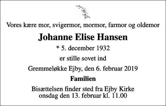 <p>Vores kære mor, svigermor, mormor, farmor og oldemor<br />Johanne Elise Hansen<br />* 5. december 1932<br />er stille sovet ind<br />Gremmeløkke Ejby, den 6. februar 2019<br />Familien<br />Bisættelsen finder sted fra Ejby Kirke onsdag den 13. februar kl. 11.00</p>