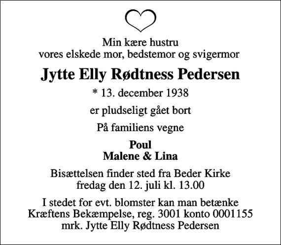 <p>Min kære hustru vores elskede mor, bedstemor og svigermor<br />Jytte Elly Rødtness Pedersen<br />* 13. december 1938<br />er pludseligt gået bort<br />På familiens vegne<br />Poul Malene &amp; Lina<br />Bisættelsen finder sted fra Beder Kirke fredag den 12. juli kl. 13.00<br />I stedet for evt. blomster kan man betænke<br />Kræftens Bekæmpelse reg.3001konto0001155mrk. Jytte Elly<br />Pedersen<br />I stedet for evt. blomster kan man betænke Kræftens Bekæmpelse, reg. 3001 konto 0001155 mrk. Jytte Elly Rødtness Pedersen</p>
