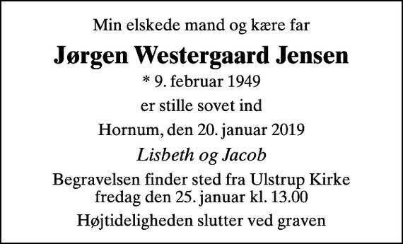 <p>Min elskede mand og kære far<br />Jørgen Westergaard Jensen<br />* 9. februar 1949<br />er stille sovet ind<br />Hornum, den 20. januar 2019<br />Lisbeth og Jacob<br />Begravelsen finder sted fra Ulstrup Kirke fredag den 25. januar kl. 13.00<br />Højtideligheden slutter ved graven</p>