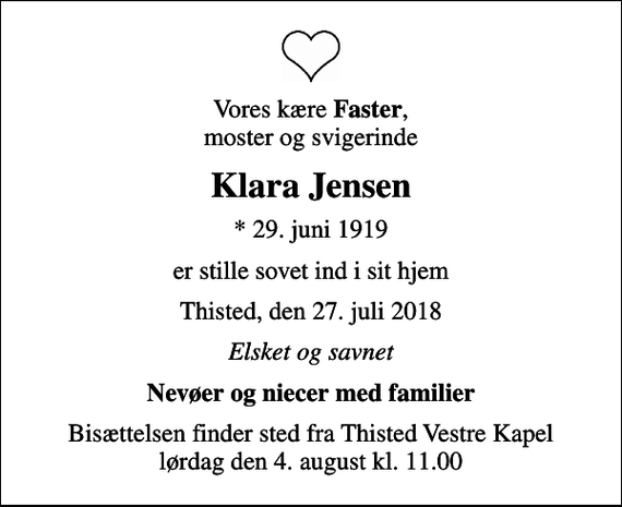 <p>Vores kære <em>Faster</em>, moster og svigerinde<br />Klara Jensen<br />* 29. juni 1919<br />er stille sovet ind i sit hjem<br />Thisted, den 27. juli 2018<br />Elsket og savnet<br />Nevøer og niecer med familier<br />Bisættelsen finder sted fra Thisted Vestre Kapel lørdag den 4. august kl. 11.00</p>