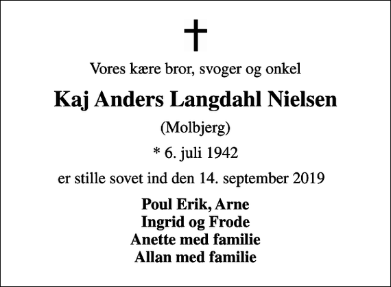 <p>Vores kære bror, svoger og onkel<br />Kaj Anders Langdahl Nielsen<br />(Molbjerg)<br />* 6. juli 1942<br />er stille sovet ind den 14. september 2019<br />Poul Erik, Arne Ingrid og Frode Anette med familie Allan med familie</p>