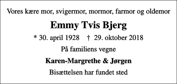 <p>Vores kære mor, svigermor, mormor, farmor og oldemor<br />Emmy Tvis Bjerg<br />* 30. april 1928 ✝ 29. oktober 2018<br />På familiens vegne<br />Karen-Margrethe &amp; Jørgen<br />Bisættelsen har fundet sted</p>