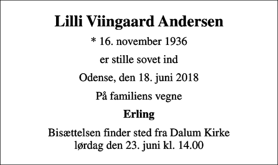 <p>Lilli Viingaard Andersen<br />* 16. november 1936<br />er stille sovet ind<br />Odense, den 18. juni 2018<br />På familiens vegne<br />Erling<br />Bisættelsen finder sted fra Dalum Kirke lørdag den 23. juni kl. 14.00</p>