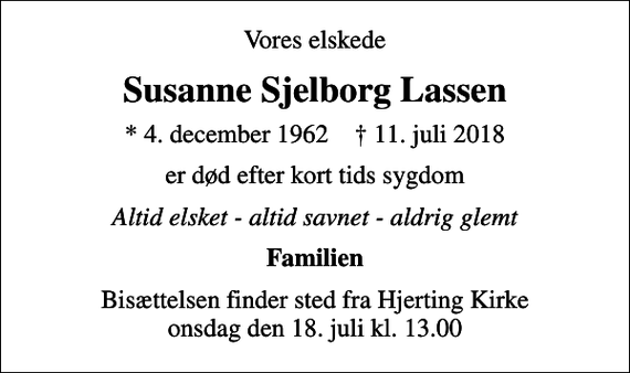 <p>Vores elskede<br />Susanne Sjelborg Lassen<br />* 4. december 1962 ✝ 11. juli 2018<br />er død efter kort tids sygdom<br />Altid elsket - altid savnet - aldrig glemt<br />Familien<br />Bisættelsen finder sted fra Hjerting Kirke onsdag den 18. juli kl. 13.00</p>