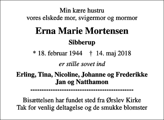 <p>Min kære hustru vores elskede mor, svigermor og mormor<br />Erna Marie Mortensen<br />Sibberup<br />* 18. februar 1944 ✝ 14. maj 2018<br />er stille sovet ind<br />Erling, Tina, Nicoline, Johanne og Frederikke Jan og Natthamon ----------------------------------------------<br />Bisættelsen har fundet sted fra Ørslev Kirke Tak for venlig deltagelse og de smukke blomster</p>