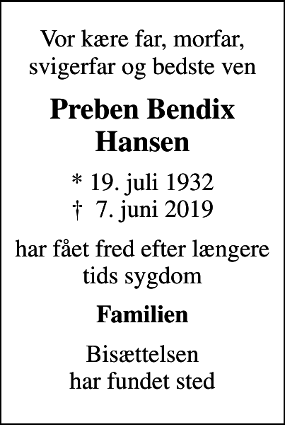 <p>Vor kære far, morfar, svigerfar og bedste ven<br />Preben Bendix Hansen<br />* 19. juli 1932<br />✝ 7. juni 2019<br />har fået fred efter længere tids sygdom<br />Familien<br />Bisættelsen har fundet sted</p>