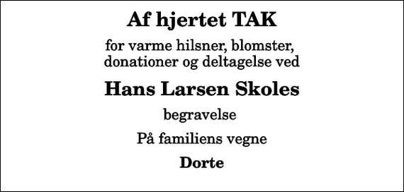 <p>Af hjertet TAK<br />for varme hilsner, blomster, donationer og deltagelse ved<br />Hans Larsen Skoles<br />begravelse<br />På familiens vegne<br />Dorte</p>
