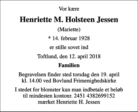 <p>Vor kære<br />Henriette M. Holsteen Jessen<br />(Mariette)<br />* 14. februar 1928<br />er stille sovet ind<br />Toftlund, den 12. april 2018<br />Familien<br />Begravelsen finder sted torsdag den 19. april kl. 14.00 ved Bovlund Frimenighedskirke<br />I stedet for blomster kan man indbetale et beløb til mindesten kontonr. 2451 4382699152 mærket Henriette H. Jessen</p>