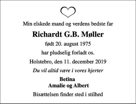 <p>Min elskede mand og verdens bedste far<br />Richardt G.B. Møller<br />født 20. august 1975<br />har pludselig forladt os.<br />Holstebro, den 11. december 2019<br />Du vil altid være i vores hjerter<br />Betina Amalie og Albert<br />Bisættelsen finder sted i stilhed</p>
