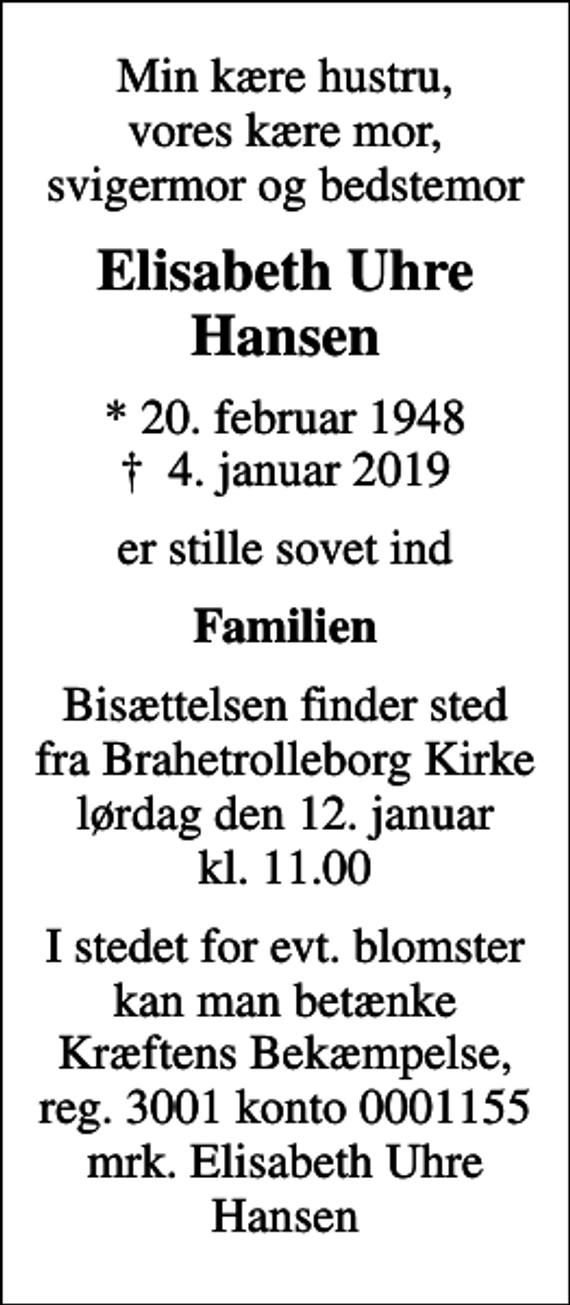 <p>Min kære hustru, vores kære mor, svigermor og bedstemor<br />Elisabeth Uhre Hansen<br />* 20. februar 1948<br />✝ 4. januar 2019<br />er stille sovet ind<br />Familien<br />Bisættelsen finder sted fra Brahetrolleborg Kirke lørdag den 12. januar kl. 11.00<br />I stedet for evt. blomster kan man betænke<br />Kræftens Bekæmpelse reg.3001konto0001155mrk. Elisabeth Uhre<br />Hansen</p>