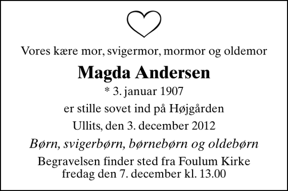 <p>Vores kære mor, svigermor, mormor og oldemor<br />Magda Andersen<br />* 3. januar 1907<br />er stille sovet ind på Højgården<br />Ullits, den 3. december 2012<br />Børn, svigerbørn, børnebørn og oldebørn<br />Begravelsen finder sted fra Fovlum Kirke fredag den 7. december kl. 13.00</p>