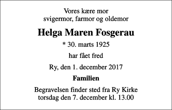 <p>Vores kære mor svigermor, farmor og oldemor<br />Helga Maren Fosgerau<br />* 30. marts 1925<br />har fået fred<br />Ry, den 1. december 2017<br />Familien<br />Begravelsen finder sted fra Ry Kirke torsdag den 7. december kl. 13.00</p>