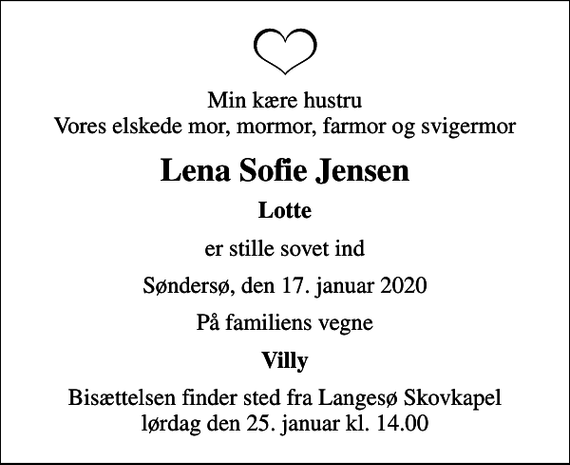 <p>Min kære hustru Vores elskede mor, mormor, farmor og svigermor<br />Lena Sofie Jensen<br />Lotte<br />er stille sovet ind<br />Søndersø, den 17. januar 2020<br />På familiens vegne<br />Villy<br />Bisættelsen finder sted fra Langesø Skovkapel lørdag den 25. januar kl. 14.00</p>