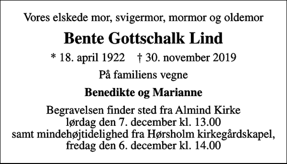 <p>Vores elskede mor, svigermor, mormor og oldemor<br />Bente Gottschalk Lind<br />* 18. april 1922 ✝ 30. november 2019<br />På familiens vegne<br />Benedikte og Marianne<br />Begravelsen finder sted fra Almind Kirke lørdag den 7. december kl. 13.00 samt mindehøjtidelighed fra Hørsholm kirkegårdskapel, fredag den 6. december kl. 14.00</p>