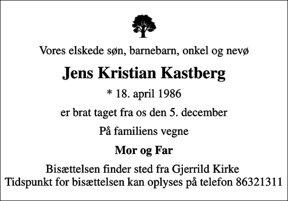 <p>Vores elskede søn, barnebarn, onkel og nevø<br />Jens Kristian Kastberg<br />* 18. april 1986<br />er brat taget fra os den 5. december<br />På familiens vegne<br />Mor og Far<br />Bisættelsen finder sted fra Gjerrild Kirke Tidspunkt for bisættelsen kan oplyses på telefon 86321311</p>