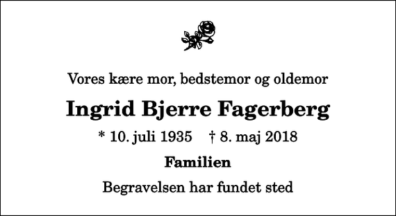 <p>Vores kære mor, bedstemor og oldemor<br />Ingrid Bjerre Fagerberg<br />* 10. juli 1935 ✝ 8. maj 2018<br />Familien<br />Begravelsen har fundet sted</p>