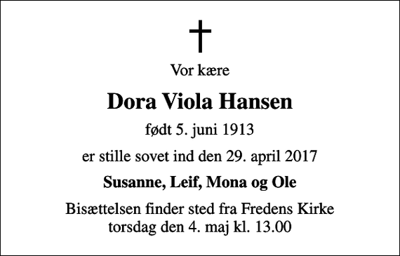 <p>Vor kære<br />Dora Viola Hansen<br />født 5. juni 1913<br />er stille sovet ind den 29. april 2017<br />Susanne, Leif, Mona og Ole<br />Bisættelsen finder sted fra Fredens Kirke torsdag den 4. maj kl. 13.00</p>