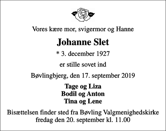 <p>Vores kære mor, svigermor og Hanne<br />Johanne Slet<br />* 3. december 1927<br />er stille sovet ind<br />Bøvlingbjerg, den 17. september 2019<br />Tage og Liza Bodil og Anton Tina og Lene<br />Bisættelsen finder sted fra Bøvling Valgmenighedskirke fredag den 20. september kl. 11.00</p>
