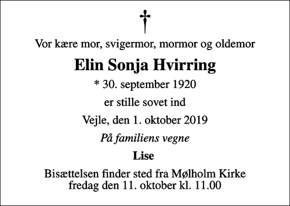 <p>Vor kære mor, svigermor, mormor og oldemor<br />Elin Sonja Hvirring<br />* 30. september 1920<br />er stille sovet ind<br />Vejle, den 1. oktober 2019<br />På familiens vegne<br />Lise<br />Bisættelsen finder sted fra Mølholm Kirke fredag den 11. oktober kl. 11.00</p>