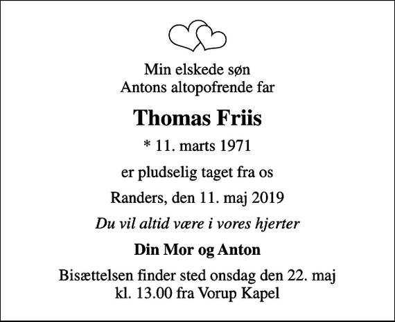<p>Min elskede søn Antons altopofrende far<br />Thomas Friis<br />* 11. marts 1971<br />er pludselig taget fra os<br />Randers, den 11. maj 2019<br />Du vil altid være i vores hjerter<br />Din Mor og Anton<br />Bisættelsen finder sted onsdag den 22. maj kl. 13.00 fra Vorup Kapel</p>