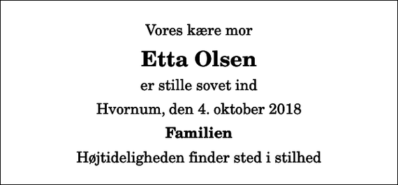 <p>Vores kære mor<br />Etta Olsen<br />er stille sovet ind<br />Hvornum, den 4. oktober 2018<br />Familien<br />Højtideligheden finder sted i stilhed</p>
