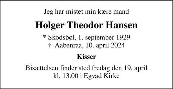 Jeg har mistet min kære mand
Holger Theodor Hansen
* Skodsbøl, 1. september 1929
						&#x271d; Aabenraa, 10. april 2024
Kisser
Bisættelsen finder sted fredag den 19. april kl. 13.00 i Egvad Kirke