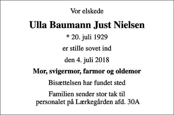 <p>Vor elskede<br />Ulla Baumann Just Nielsen<br />* 20. juli 1929<br />er stille sovet ind<br />den 4. juli 2018<br />Mor, svigermor, farmor og oldemor<br />Bisættelsen har fundet sted<br />Familien sender stor tak til personalet på Lærkegården afd. 30A</p>