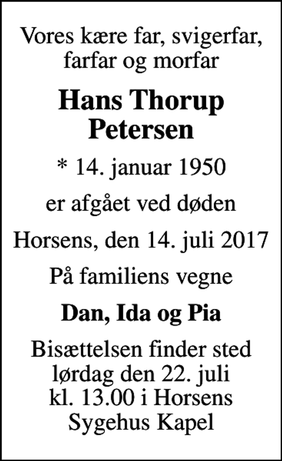 <p>Vores kære far, svigerfar, farfar og morfar<br />Hans Thorup Petersen<br />* 14. januar 1950<br />er afgået ved døden<br />Horsens, den 14. juli 2017<br />På familiens vegne<br />Dan, Ida og Pia<br />Bisættelsen finder sted lørdag den 22. juli kl. 13.00 i Horsens Sygehus Kapel</p>
