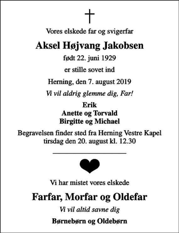 <p>Vores elskede far og svigerfar<br />Aksel Højvang Jakobsen<br />født 22. juni 1929<br />er stille sovet ind<br />Herning, den 7. august 2019<br />Vi vil aldrig glemme dig, Far!<br />Erik Anette og Torvald Birgitte og Michael<br />Begravelsen finder sted fra Herning Vestre Kapel tirsdag den 20. august kl. 12.30<br />Vi har mistet vores elskede<br />Farfar, Morfar og Oldefar<br />Vi vil altid savne dig<br />Børnebørn og Oldebørn</p>