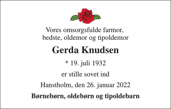 <p>Vores omsorgsfulde farmor, bedste, oldemor og tipoldemor<br />Gerda Knudsen<br />* 19. juli 1932<br />er stille sovet ind<br />Hanstholm, den 26. januar 2022<br />Børnebørn, oldebørn og tipoldebarn</p>
