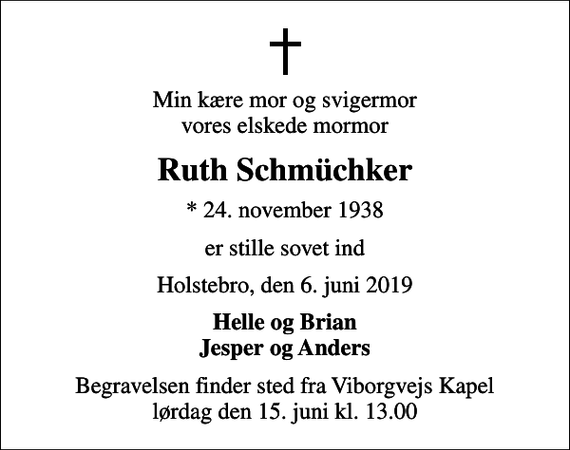 <p>Min kære mor og svigermor vores elskede mormor<br />Ruth Schmüchker<br />* 24. november 1938<br />er stille sovet ind<br />Holstebro, den 6. juni 2019<br />Helle og Brian Jesper og Anders<br />Begravelsen finder sted fra Viborgvejs Kapel lørdag den 15. juni kl. 13.00</p>