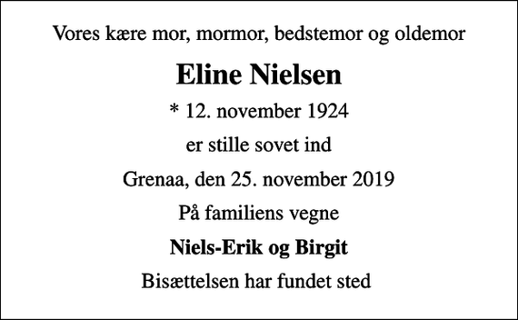 <p>Vores kære mor, mormor, bedstemor og oldemor<br />Eline Nielsen<br />* 12. november 1924<br />er stille sovet ind<br />Grenaa, den 25. november 2019<br />På familiens vegne<br />Niels-Erik og Birgit<br />Bisættelsen har fundet sted</p>