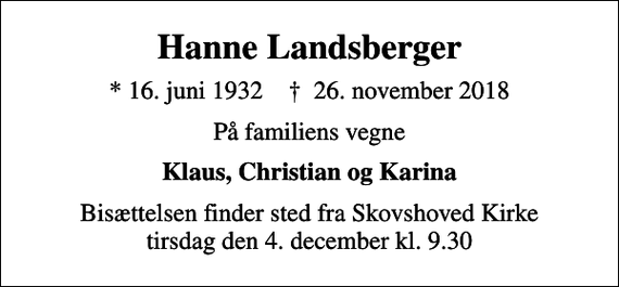 <p>Hanne Landsberger<br />* 16. juni 1932 ✝ 26. november 2018<br />På familiens vegne<br />Klaus, Christian og Karina<br />Bisættelsen finder sted fra Skovshoved Kirke tirsdag den 4. december kl. 9.30</p>