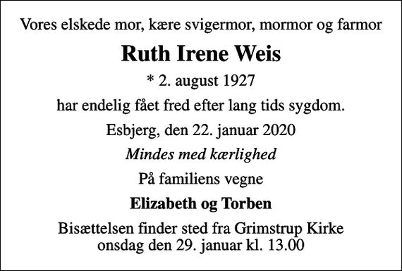 <p>Vores elskede mor, kære svigermor, mormor og farmor<br />Ruth Irene Weis<br />* 2. august 1927<br />har endelig fået fred efter lang tids sygdom.<br />Esbjerg, den 22. januar 2020<br />Mindes med kærlighed<br />På familiens vegne<br />Elizabeth og Torben<br />Bisættelsen finder sted fra Grimstrup Kirke onsdag den 29. januar kl. 13.00</p>