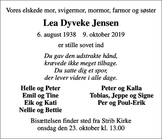 <p>Vores elskede mor, svigermor, mormor, farmor og søster<br />Lea Dyveke Jensen<br />6. august 1938 9. oktober 2019<br />er stille sovet ind<br />Du gav den udstrakte hånd, krævede ikke meget tilbage. Du satte dig et spor, der lever videre i alle dage.<br />Helle og Peter<br />Peter og Kalla<br />Emil og Tine<br />Tobias, Jeppe og Signe<br />Eik og Kati<br />Per og Poul-Erik<br />Nellie og Bettie<br />Bisættelsen finder sted fra Strib Kirke onsdag den 23. oktober kl. 13.00</p>